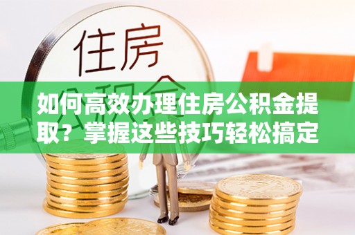 安龙如何高效办理住房公积金提取？掌握这些技巧轻松搞定