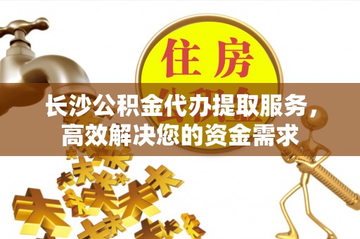 安龙长沙公积金代办提取服务，高效解决您的资金需求