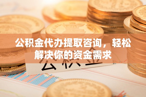 安龙公积金代办提取咨询，轻松解决你的资金需求